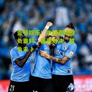 壹号娱乐：中超赛场胜负难料：强强对决，胜负未卜