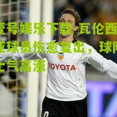 壹号娱乐下载-瓦伦西亚球员伤愈复出，球队士气高涨