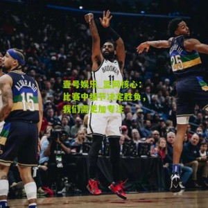 壹号娱乐_篮网核心：比赛中细节决定胜负，我们需更加专注