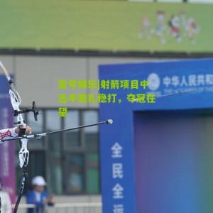 壹号娱乐|射箭项目中选手稳扎稳打，夺冠在望